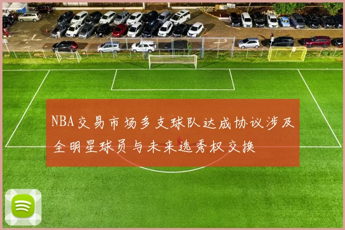 NBA交易市场多支球队达成协议涉及全明星球员与未来选秀权交换