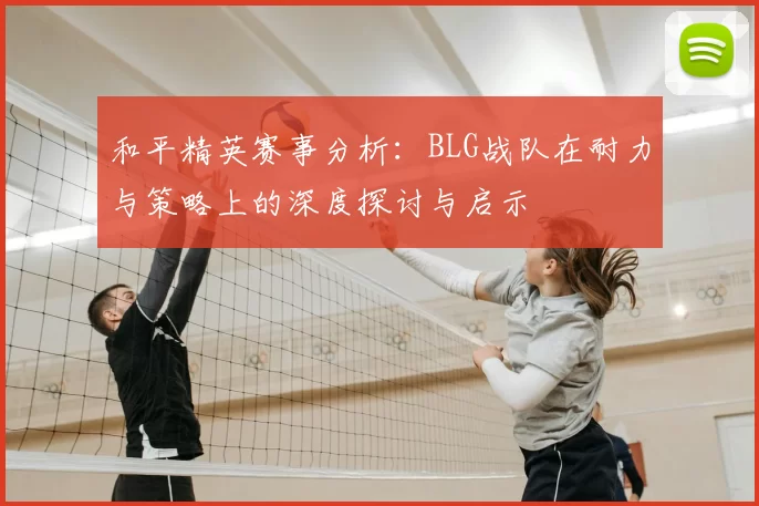 和平精英赛事分析:BLG战队在耐力与策略上的深度探讨与启示