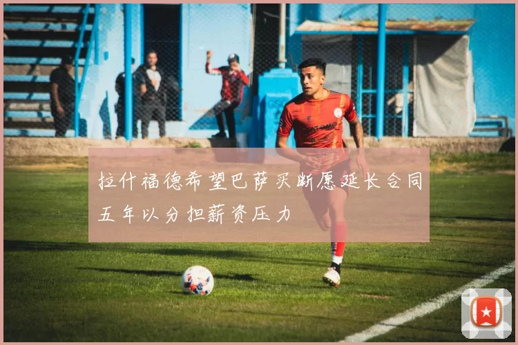 拉什福德希望巴萨买断愿延长合同五年以分担薪资压力