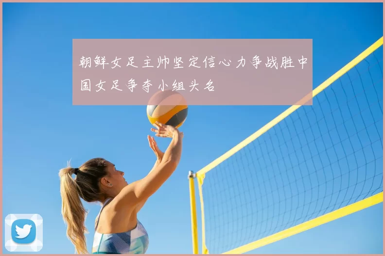 朝鲜女足主帅坚定信心力争战胜中国女足争夺小组头名