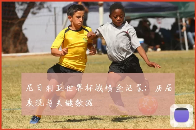 尼日利亚世界杯战绩全记录:历届表现与关键数据