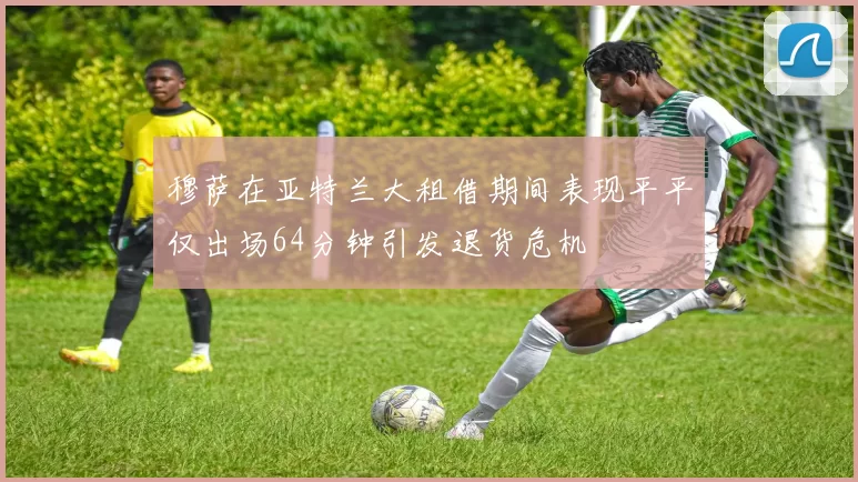 穆萨在亚特兰大租借期间表现平平仅出场64分钟引发退货危机