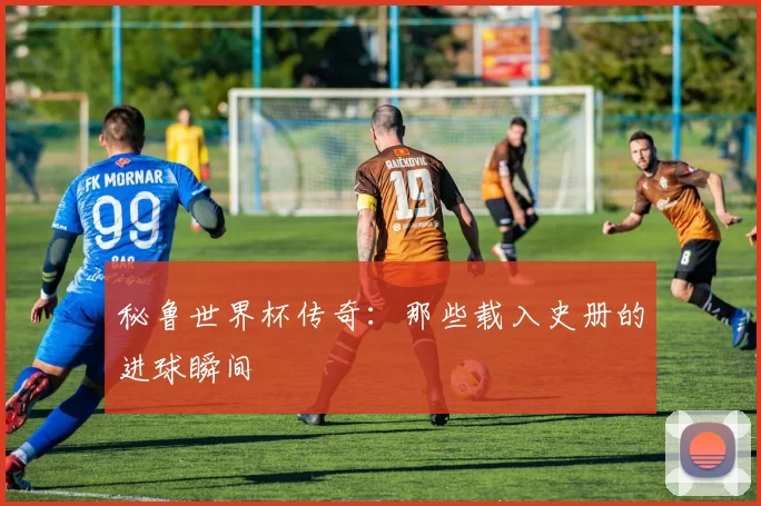 秘鲁世界杯传奇：那些载入史册的进球瞬间