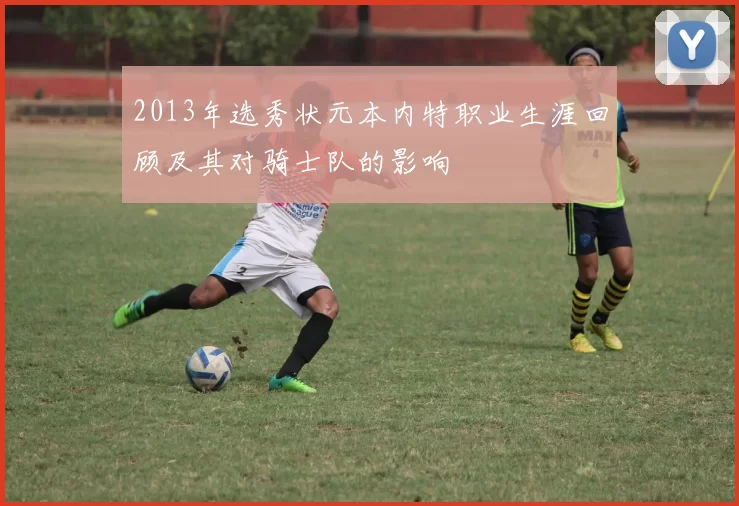 2013年选秀状元本内特职业生涯回顾及其对骑士队的影响