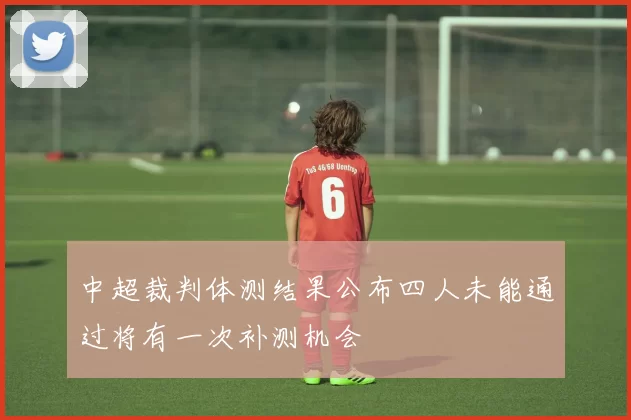 中超裁判体测结果公布四人未能通过将有一次补测机会