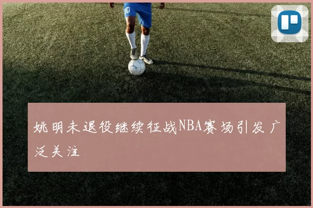 姚明未退役继续征战NBA赛场引发广泛关注