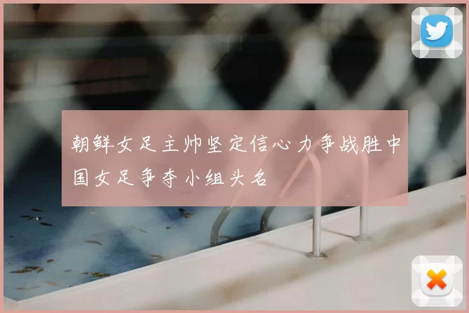 朝鲜女足主帅坚定信心力争战胜中国女足争夺小组头名