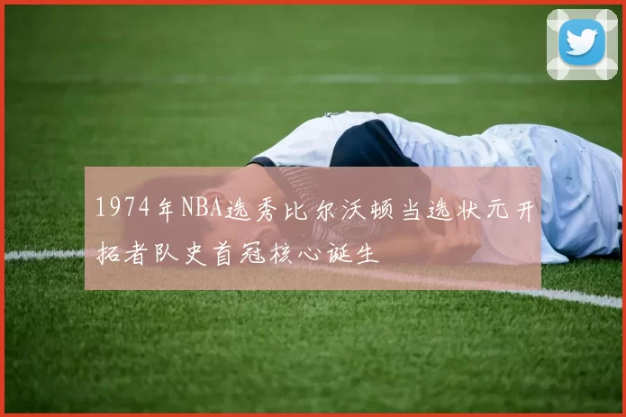 1974年NBA选秀比尔沃顿当选状元开拓者队史首冠核心诞生