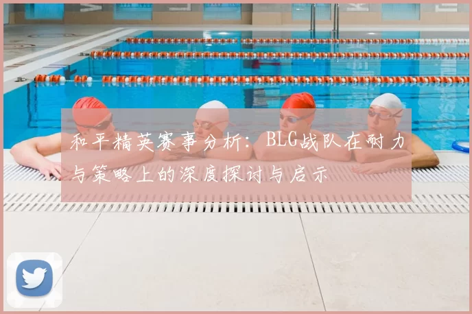 和平精英赛事分析:BLG战队在耐力与策略上的深度探讨与启示