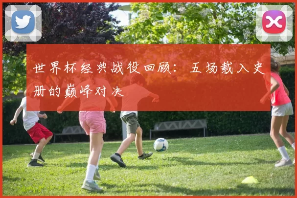 世界杯经典战役回顾:五场载入史册的巅峰对决