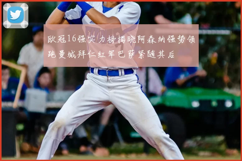 欧冠16强实力榜揭晓阿森纳强势领跑曼城拜仁红军巴萨紧随其后