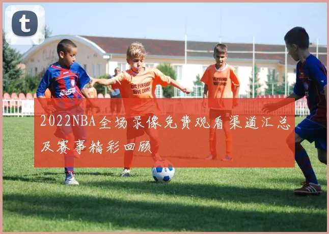 2022NBA全场录像免费观看渠道汇总及赛事精彩回顾