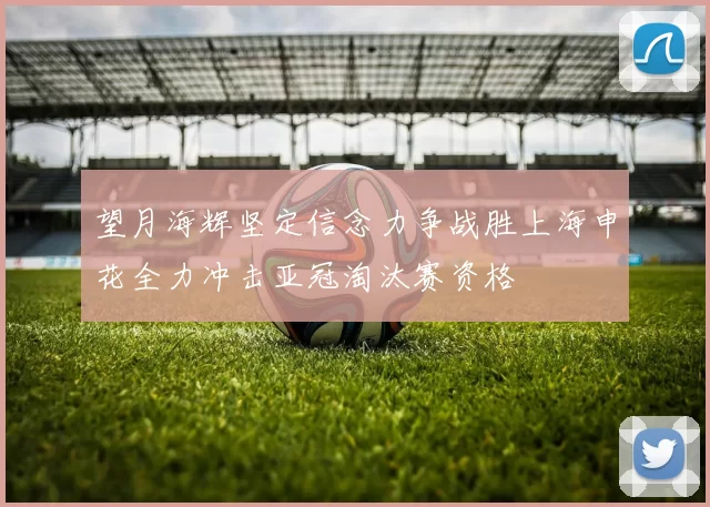 望月海辉坚定信念力争战胜上海申花全力冲击亚冠淘汰赛资格