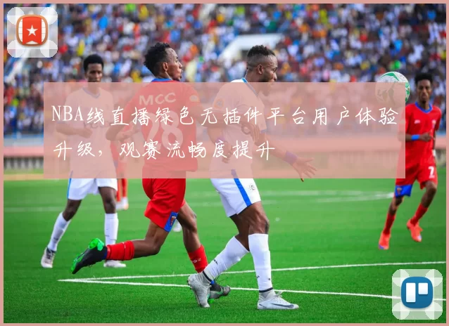 NBA线直播绿色无插件平台用户体验升级,观赛流畅度提升