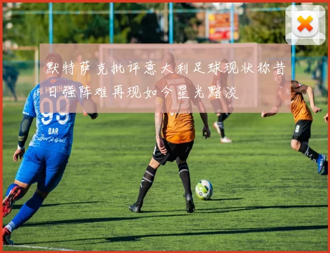 默特萨克批评意大利足球现状称昔日强阵难再现如今星光黯淡