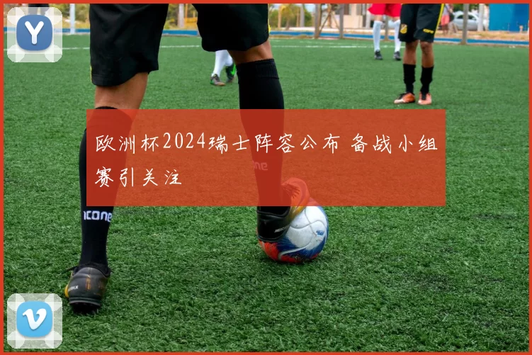 欧洲杯2024瑞士阵容公布 备战小组赛引关注