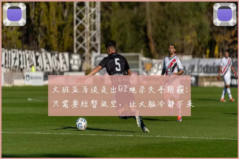 文班亚马谈走出G2绝杀失手阴霾:只需要短暂放空,让大脑冷静下来