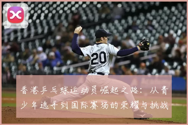 香港乒乓球运动员崛起之路：从青少年选手到国际赛场的荣耀与挑战