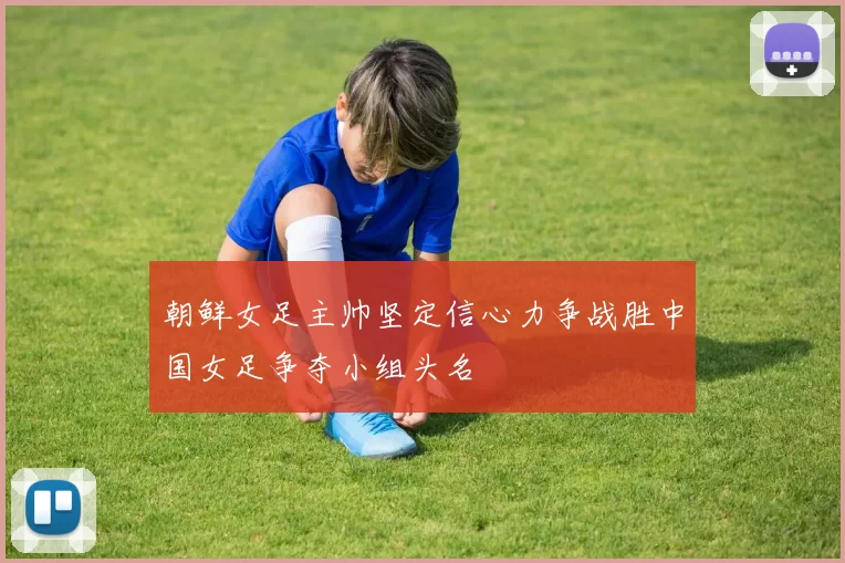 朝鲜女足主帅坚定信心力争战胜中国女足争夺小组头名