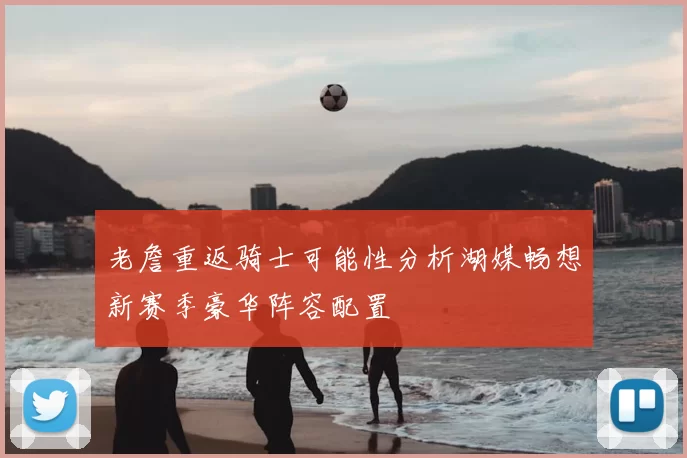 老詹重返骑士可能性分析湖媒畅想新赛季豪华阵容配置