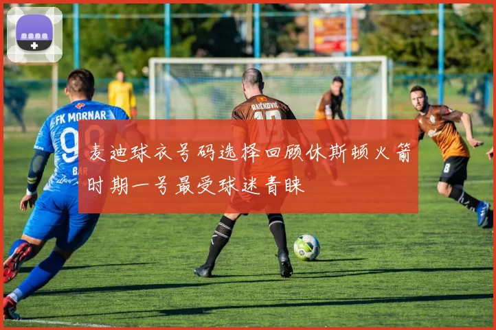 麦迪球衣号码选择回顾休斯顿火箭时期一号最受球迷青睐