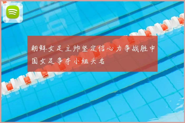 朝鲜女足主帅坚定信心力争战胜中国女足争夺小组头名