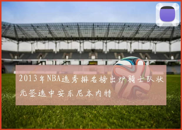 2013年NBA选秀排名榜出炉骑士队状元签选中安东尼本内特