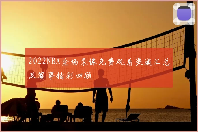 2022NBA全场录像免费观看渠道汇总及赛事精彩回顾