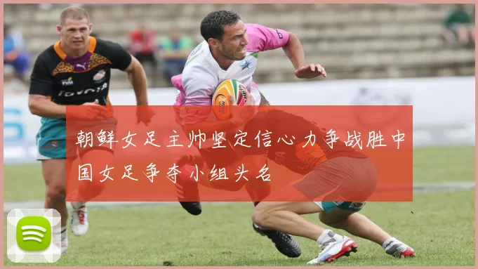 朝鲜女足主帅坚定信心力争战胜中国女足争夺小组头名
