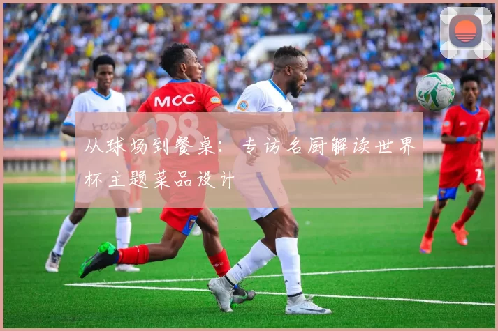 从球场到餐桌:专访名厨解读世界杯主题菜品设计