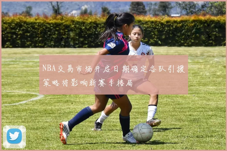 NBA交易市场开启日期确定各队引援策略将影响新赛季格局