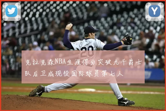 克拉克森NBA生涯得分突破九千爵士队后卫成现役国际球员第七人