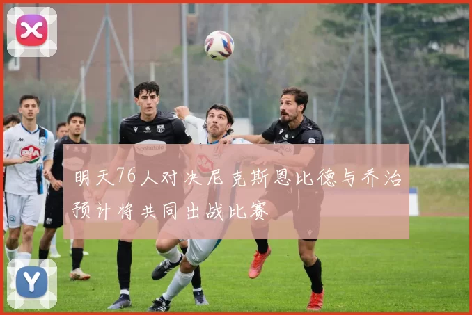 明天76人对决尼克斯恩比德与乔治预计将共同出战比赛