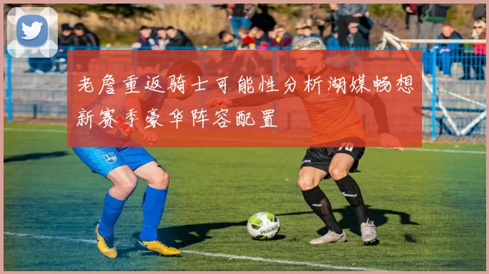 老詹重返骑士可能性分析湖媒畅想新赛季豪华阵容配置