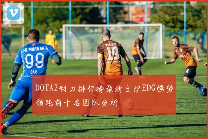 DOTA2耐力排行榜最新出炉EDG强势领跑前十名团队分析
