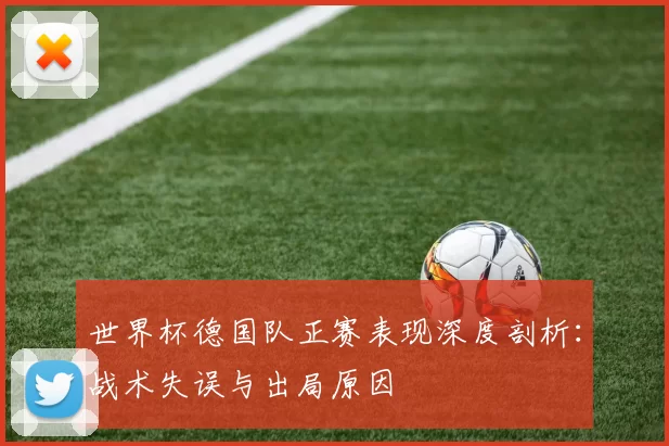 世界杯德国队正赛表现深度剖析:战术失误与出局原因