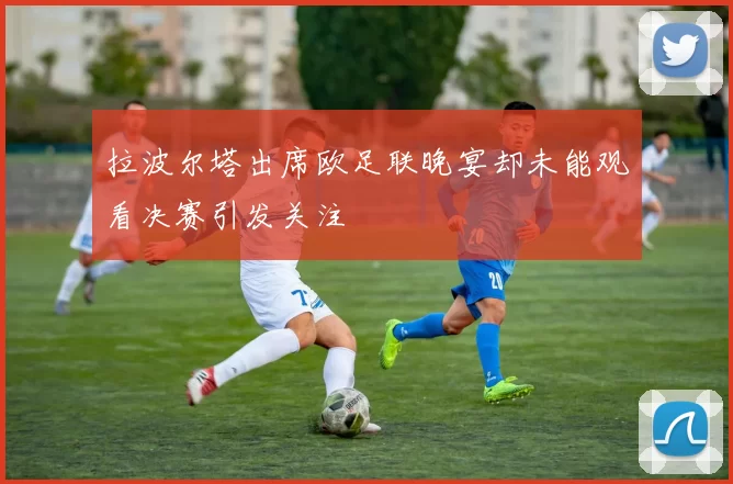 拉波尔塔出席欧足联晚宴却未能观看决赛引发关注