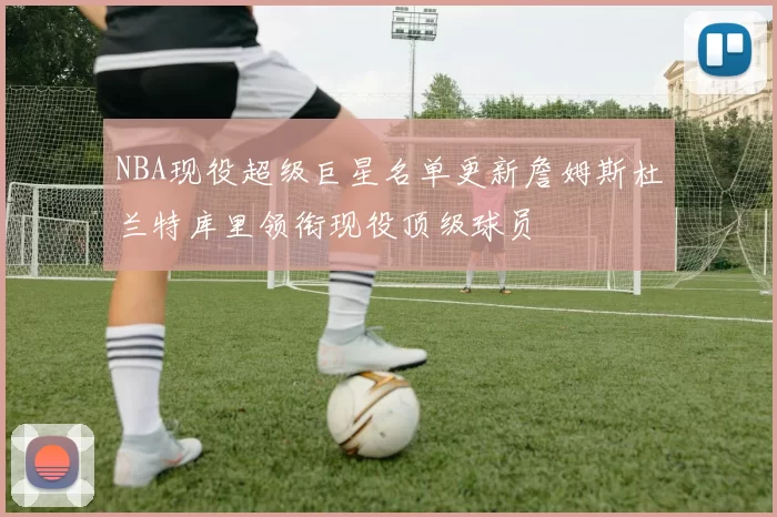 NBA现役超级巨星名单更新詹姆斯杜兰特库里领衔现役顶级球员