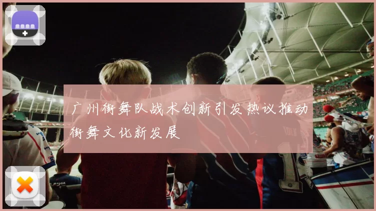 广州街舞队战术创新引发热议推动街舞文化新发展