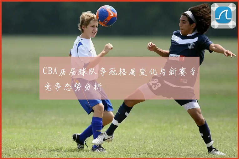 CBA历届球队争冠格局变化与新赛季竞争态势分析