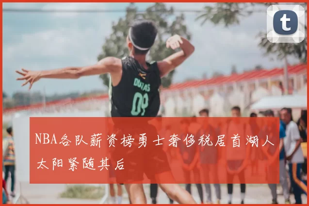 NBA各队薪资榜勇士奢侈税居首湖人太阳紧随其后