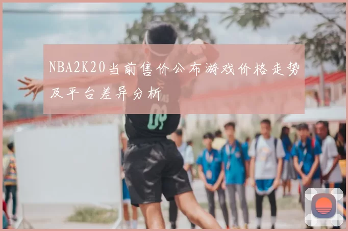 NBA2K20当前售价公布游戏价格走势及平台差异分析