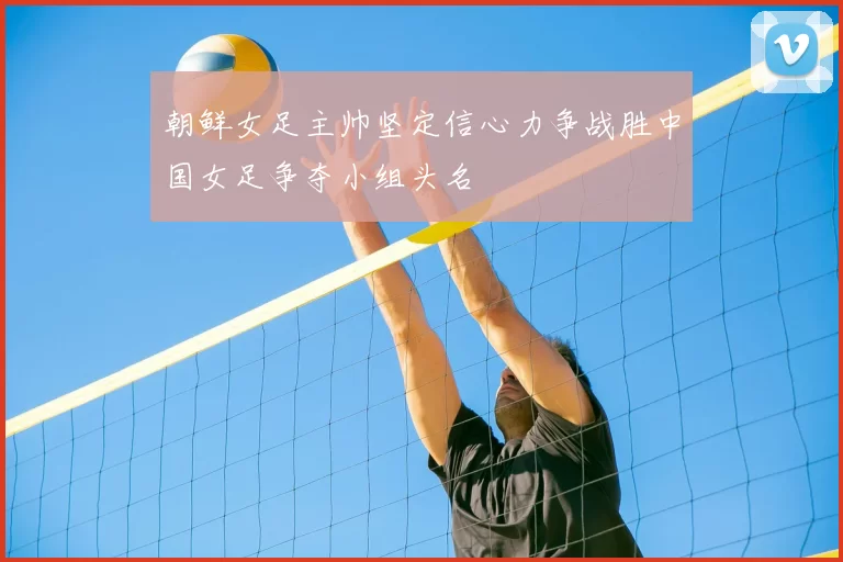 朝鲜女足主帅坚定信心力争战胜中国女足争夺小组头名