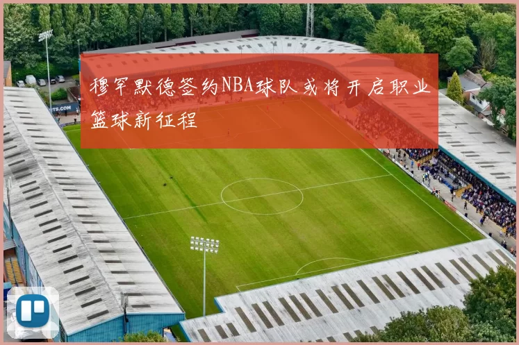 穆罕默德签约NBA球队或将开启职业篮球新征程