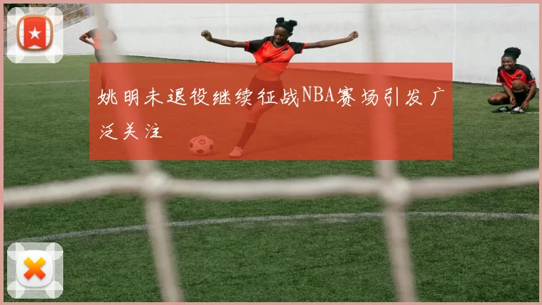 姚明未退役继续征战NBA赛场引发广泛关注