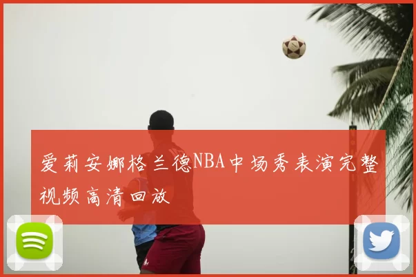 爱莉安娜格兰德NBA中场秀表演完整视频高清回放