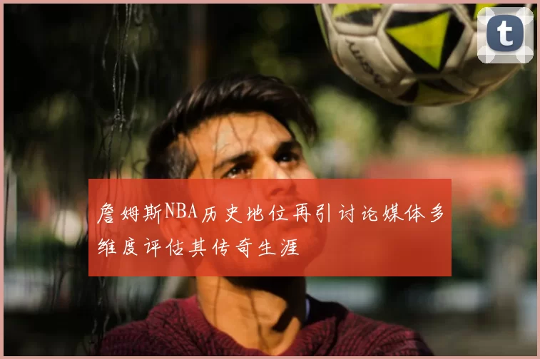 詹姆斯NBA历史地位再引讨论媒体多维度评估其传奇生涯