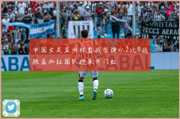 中国女足亚洲杯首战告捷以2比0战胜孟加拉国队迎来开门红