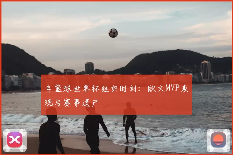 年篮球世界杯经典时刻:欧文MVP表现与赛事遗产