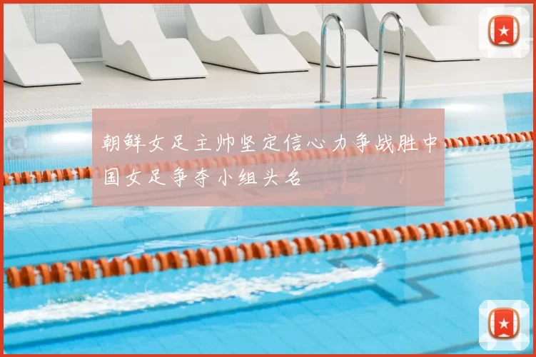 朝鲜女足主帅坚定信心力争战胜中国女足争夺小组头名
